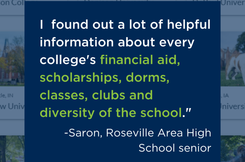 "I Found Out A Lot Of Helpful Information About Every College’s Financial Aid, Scholarships, Dorms, Classes, Clubs And Diversity Of The School,” Saron, Roseville Area High School Senior